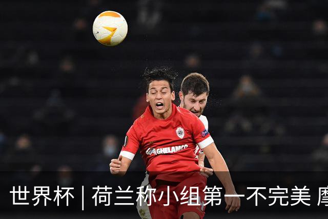 世界杯 | 荷兰称小组第一不完美 摩洛哥是“硬茬”