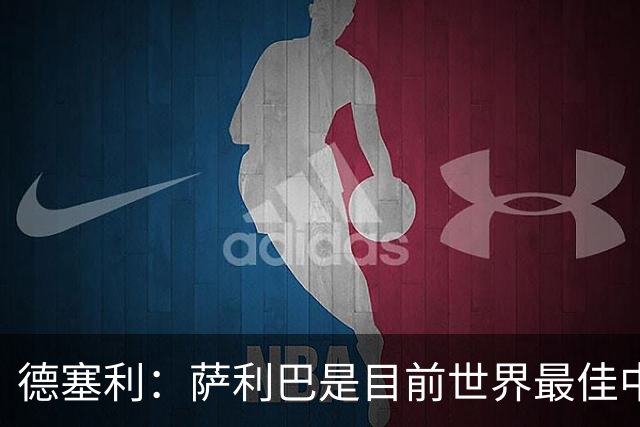 德塞利：萨利巴是目前世界最佳中卫，未来他可能会穿上皇马球衣