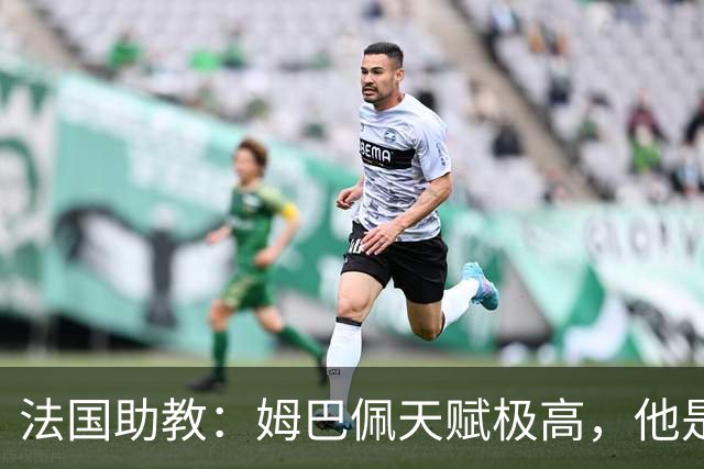 法国助教：姆巴佩天赋极高，他是我们无可替代的领袖球员