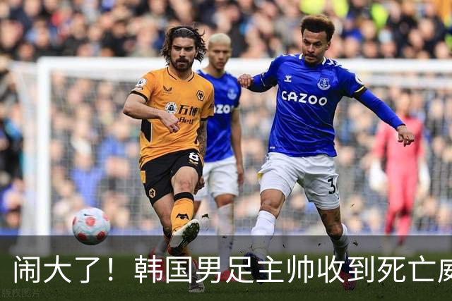 闹大了！韩国男足主帅收到死亡威胁，网友：玩个球咋还玩命呢？